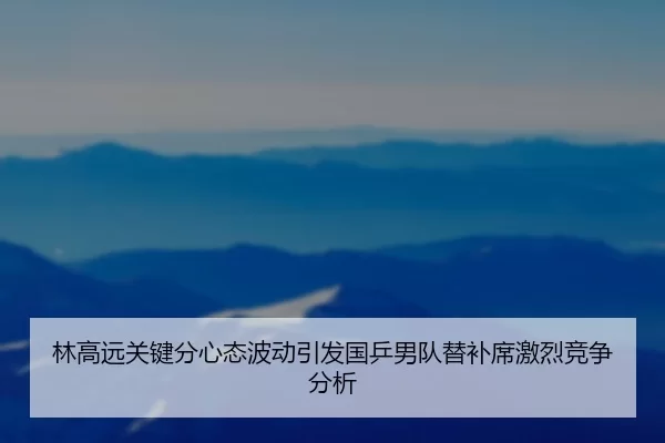 林高远关键分心态波动引发国乒男队替补席激烈竞争分析